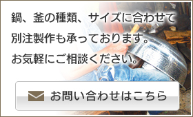 鍋、釜の種類、サイズに合わせて別注製作も承っております。お気軽にご相談ください。